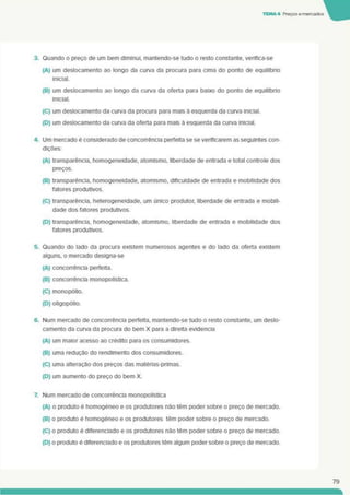 TEMA 4 Preçosemercados
3. Quando o preço de um bem diminui, mantendo-se tudo o resto constante, verifica-se
(A) um deslocamento ao longo da curva da procura para cima do ponto de equilíbrio
inicial.
(B) um deslocamento ao longo da curva da oferta para baixo do ponto de equilíbrio
inicial.
(C) um deslocamento da curva da procura para mais à esquerda da curva inicial.
(D) um deslocamento da curva da oferta para mais à esquerda da curva Inicial.
4. Um mercado é considerado de concorrência perfeita se se verificarem as seguintes con­
dições:
(A) transparência, homogeneidade, atomismo. liberdade de entrada e total controle dos
preços.
(B) transparência, homogeneidade, atomismo. dificuldade de entrada e mobilidade dos
fatores produtivos.
(C) transparência, heterogeneidade, um único produtor, liberdade de entrada e mobili­
dade dos fatores produtivos.
(D) transparência, homogeneidade, atomismo. liberdade de entrada e mobilidade dos
fatores produtivos.
5. Quando do lado da procura existem numerosos agentes e do lado da oferta existem
alguns, o mercado designa-se
(A) concorrência perfeita.
(B) concorrência monopolística.
(C) monopólio.
(D) oligopólio.
6. Num mercado de concorrência perfeita, mantendo-se tudo o resto constante, um deslo­
camento da curva da procura do bem X para a direita evidencia
(A) um maior acesso ao crédito para os consumidores.
(B) uma redução do rendimento dos consumidores.
(C) uma alteração dos preços das matérias-primas.
(D) um aumento do preço do bem X.
7. Num mercado de concorrência monopolística
(A) o produto é homogéneo e os produtores nâo têm poder sobre o preço de mercado.
(B) o produto é homogéneo e os produtores têm poder sobre o preço de mercado.
(C) o produto é diferenciado e os produtores nao têm poder sobre o preço de mercado.
(D) o produto é diferenciado e os produtores têm algum poder sobre o preço de mercado.
79
 