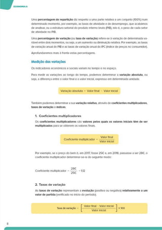 Uma percentagem de repartição diz respeito a uma parte relativa a um conjunto (100%) num
determinado momento, por exemplo, as taxas de atividade e de desemprego, que acabámos
de analisar, ou a estrutura setorial do produto interno bruto (PIB), isto é. o peso de cada setor
de atividade no PIB.
Uma percentagem de variação (ou taxa de variação) refere-se á variação de determinada va­
riável entre dois momentos, ou seja,a um aumento ou diminuição relativa. Porexemplo, as taxas
de variação anual do PIB e as taxas de variação anual do IPC (índice de preços no consumidor).
Aprofundaremos mais à frente estas percentagens.
Medição das variações
Os indicadores económicos e sociais variam no tempo e no espaço.
Para medir as variações ao longo do tempo, podemos determinar a variação absoluta, ou
seja, a diferença entre o valor final e o valor inicial, expresso em determinada unidade.
Variação absoluta = Valor final - Valor Inicial
Também podemos determinar a sua variação relativa, através de coeficientes multiplicadores,
taxas de variação e índices.
1. Coeficientes multiplicadores
Os coeficientes multiplicadores são valores pelos quais os valores Iniciais têm de ser
multiplicados para se obterem os valores finais.
Valor final
Coeficiente multiplicador = --------
Valor inicial
Por exemplo, se o preço do bem b. em 2017. fosse 25€ e. em 2018. passasse a ser 28€. o
coeficiente multiplicador determinar-se-ia do seguinte modo:
28€
Coeficiente multiplicador = = 1,12
2. Taxas de variação
As taxas de variação representam a evolução (positiva ou negativa) relatlvamente a um
valor de partida (verificado no início do período).
Taxa de variação
Valor final - Valor inicial
Valor iniciai
x 100
8
 
