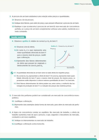 TEMA 4 Preçosemercados
3. A procura de um bem estabelece uma relação entre preços e quantidades.
3.1 Enuncie a lei da procura.
3.2 Indique dois fatores, para além do preço, que possam influenciar a procura de um bem.
3.3 Explique o que aconteceria à procura de um bem B, num mercado de concorrência
perfeita, se o preço de um bem complementar sofresse uma subida, mantendo-se o
resto constante.
4. Observe o gráfico 4. relativo às curvas b, e b2 do bem Y.
4.1 Enuncie a lei da oferta.
4.2 A curva b2éa que representa uma
maior quantidade oferecida do bem Y
para o mesmo nível de preços. Justifi­
que a afirmação.
4.3 Apresente dois fatores determinantes
da oferta que possam ter onginado o
deslocamento da curva b, para b2.
4.1 A quantidade oferecida de um bem varia na razão direta do respetivo preço.
43 As curvas b, e b2 representam a oferta do bem Y. A curva bj representa maior quan­
tidade oferecida do bem Y para o mesmo nível de preços. Ao mesmo preço, os
produtores estão dispostos a colocar maiores quantidades do bem Y no mercado.
43 Dois fatores determinantes da oferta podem ser. entre outros, a melhoria das tec­
nologias de produção do bem Y e a redução dos preços das matérias-primas.
5. O mercado dos perfumes poderá ser considerado um mercado de concorrência mono-
polística.
5.1 Justifique a afirmação.
5.2Apresente dois exemplos desta forma de mercado, para além do mercado de perfu­
mes.
6. A lógica da concorrência conduz ao equilíbrio. No mercado de trabalho, a oferta de
trabalho aumentou mais do que a procura, o que. segundo o mecanismo do mercado,
conduzirá a um novo equilíbrio.
6.1 Indique os intervenientes no mercado de trabalho.
6.2Justifique a afirmação acima transcrita.
81
 