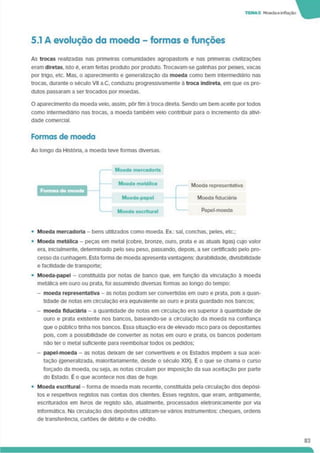 TEMAS Moedae inflação
5.1 A evolução da moeda - formas e funções
As trocas realizadas nas primeiras comunidades agropastoris e nas primeiras civilizações
eram diretas, isto é. eram feitas produto por produto. Trocavam-se galinhas por peixes, vacas
por trigo, etc. Mas. o aparecimento e generalização da moeda como bem intermedláno nas
trocas, durante o século VII a.C, conduziu progressivamente à troca Indireta, em que os pro­
dutos passaram a ser trocados por moedas.
O aparecimento da moeda velo, assim, pôr fim à troca direta. Sendo um bem aceite por todos
como intermediário nas trocas, a moeda também velo contribuir para o incremento da ativi­
dade comercial.
Formas de moeda
Ao longo da História, a moeda teve formas diversas.
— Moeda mercadoria
Formas do moeda
Moeda metálica
Moeda-papel
'------- Moeda escriturai
Moeda representativa
Moeda fiduciária
Papel-moeda
• Moeda mercadoria - bens utilizados como moeda. Ex.: sal, conchas, peles, etc.;
• Moeda metálica - peças em metal (cobre, bronze, ouro, prata e as atuais ligas) cujo valor
era. inicialmente. determinado pelo seu peso, passando, depois, a ser certificado pelo pro­
cesso da cunhagem. Esta forma de moeda apresenta vantagens: durabilidade, divisibilidade
e facilidade de transporte;
• Moeda-papel - constituída por notas de banco que. em função da vinculação à moeda
metálica em ouro ou prata, foi assumindo diversas formas ao longo do tempo:
- moeda representativa - as notas podiam ser convertidas em ouro e prata, pois a quan­
tidade de notas em circulação era equivalente ao ouro e prata guardado nos bancos;
- moeda fiduciária - a quantidade de notas em circulação era supenor à quantidade de
ouro e prata existente nos bancos, baseando-se a circulação da moeda na confiança
que o público tinha nos bancos. Essa situaçao era de elevado risco para os depositantes
pois, com a possibilidade de converter as notas em ouro e prata, os bancos poderíam
não ter o metal suficiente para reembolsar todos os pedidos;
- papel-moeda - as notas deixam de ser convertíveis e os Estados impõem a sua acei­
tação (generalizada, maioritariamente, desde o século XIX). É o que se chama o curso
forçado da moeda, ou seja, as notas circulam por imposição da sua aceitação por parte
do Estado. É o que acontece nos dias de hoje.
• Moeda escriturai - forma de moeda mais recente, constituída pela circulação dos depósi­
tos e respetivos registos nas contas dos clientes. Esses registos, que eram, antigamente,
escriturados em livros de registo são. atualmente, processados eletronicamente por via
informática. Na circulação dos depósitos utilizam-se vários instrumentos: cheques, ordens
de transferência, cartões de débito e de crédito.
83
 