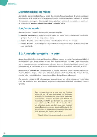 Desmaterialização da moeda
A evolução que a moeda sofreu ao longo dos tempos foi acompanhada de um processo de
desmaterialização, isto é. a moeda perdeu conteúdo material. Da moeda metálica às notas e
destas aos meros registos da circulação dos depósitos, inlcialmente manuscritos e atualmen­
te informáticos, a moeda foi deixando de ter conteúdo físico
Funções da moeda
Na troca indireta a moeda desempenha múltiplas funções:
• melo de pagamento - sendo a moeda aceite por todos como intermediána nas trocas,
qualquer divida pode ser paga através dela;
• medida de valor - a moeda expressa o valor dos bens, através dos preços;
• reserva de valor - a moeda pode ser guardada durante algum tempo de forma a ser utili­
zada mais tarde.
5.2 A moeda europeia - o euro
A criação da União Económica e Monetária (UEM) no espaço da União Europeia, em 1999. foi
acompanhada pelo aparecimento de uma nova moeda europeia - o euro que veio substi­
tuir as moedas nacionais nos países que adenram à moeda única (os países da área do euro
ou zona euro). A1 dejaneiro de 2002, entraram em circulação as notas e moedas de euro.
Atualmente, a zona euro é constituída por 19 dos 28 países da União Europeia: Alemanha.
Áustria. Bélgica, Chipre. Eslováquia. Eslovénia. Espanha. Estónia. Finlândia. França. Grécia.
Irlanda. Itália. Letónia. Lituânia. Luxemburgo. Malta. Países Baixos e Portugal.
Os restantes países da UE não aderiram à moeda única por não o desejarem, como foi o
caso da Dinamarca e do Reino Unido, ou por não cumprirem os critérios de adesão, como a
Croácia.
Para poderem integrar a zona euro, os Estados-
-membros da UE têm de cumprir os chamados
«critérios de convergência». Trata-se de condições
económicas e jurídicas definidas peto tratado de
Maastricht em 1992, que também são conhecidas
por «critérios de Maastricht». O tratado não define
um calendário para a adesão à zona euro. mas dei­
xa aos Estados-membros a responsabilidade de de­
senvolverem as suas próprias estratégias para satis­
fazer as condições de adoção do euro
Adaptado de https://europa.eu (consultadoemjaneirode 20191
84
 