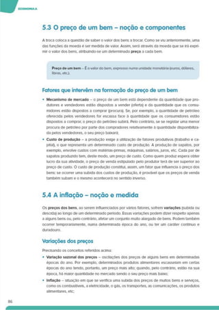 5.3 O preço de um bem - noção e componentes
A troca coloca a questão de saber o valor dos bens a trocar. Como se viu anteriormente, uma
das funções da moeda é ser medida de valor. Assim, será através da moeda que se Irá expri­
mir o valor dos bens, atnbulndo-se um determinado preço a cada bem.
Preço de um bem - E o valor do bem. expresso numa unidade monetária (euros. dólares,
libras, etc.).
Fatores que intervém na formação do preço de um bem
• Mecanismo de mercado - o preço de um bem está dependente da quantidade que pro­
dutores e vendedores estão dispostos a vender (oferta) e da quantidade que os consu­
midores estão dispostos a comprar (procura). Se. por exemplo, a quantidade de petróleo
oferecida pelos vendedores for escassa face à quantidade que os consumidores estão
dispostos a comprar, o preço do petróleo subirá. Pelo contrário, se se registar uma menor
procura de petróleo por parte dos compradores relativamente à quantidade disponibiliza­
da pelos vendedores, o seu preço baixará;
• Custo de produção - a produção exige a utilização de fatores produtivos (trabalho e ca­
pital). o que representa um determinado custo de produção. A produção de sapatos, por
exemplo, envolve custos com matérias-primas, máquinas, salános. juros, etc. Cada par de
sapatos produzido tem. deste modo, um preço de custo. Como quem produz espera obter
lucro da sua atividade, o preço de venda estipulado pelo produtor terá de ser superior ao
preço de custo. O custo de produção constitui, assim, um fator que influencia o preço dos
bens: se ocorrer uma subida dos custos de produção, é provável que os preços de venda
também subam e o mesmo acontecerá no sentido inverso.
5.4 A inflação - noção e medida
Os preços dos bens, ao serem influenciados por vários fatores, sofrem variações (subida ou
descida) ao longo de um determinado período. Essas variações podem dizer respeito apenas
a alguns bens ou. pelo contrário, afetar um conjunto multo alargado de bens. Podem também
ocorrer temporanamente. numa determinada época do ano. ou ter um caráter contínuo e
duradouro.
Variações dos preços
Precisando os conceitos referidos acima:
• Variação sazonal dos preços - oscilações dos preços de alguns bens em determinadas
épocas do ano. Por exemplo, determinados produtos alimentares escasseiam em certas
épocas do ano tendo, portanto, um preço mais alto; quando, pelo contrário, estão na sua
época, há maior quantidade no mercado sendo o seu preço mais baixo;
• Inflação - situação em que se verifica uma subida dos preços de muitos bens e serviços,
como os combustíveis, a eletricidade, o gás. os transportes, as comunicações, os produtos
alimentares, etc;
86
 