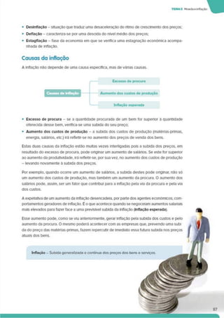 • Deslnflaçâo - situação que traduz uma desaceleração do ritmo de crescimento dos preços;
• Deflação - caracteriza-se por uma descida do nível médio dos preços;
• Estagflaçào - fase da economia em que se verifica uma estagnação económica acompa­
nhada de inflação.
Causas da inflação
A inflação não depende de uma causa específica, mas de várias causas.
Excesso de procura
Inflação esperada
• Excesso de procura - se a quantidade procurada de um bem for superior à quantidade
oferecida desse bem. verifica-se uma subida do seu preço;
• Aumento dos custos de produção - a subida dos custos de produção (maténas-pnmas,
energia, salános. etc.) irá refletir-se no aumento dos preços de venda dos bens.
Estas duas causas da inflação estão multas vezes interligadas pois a subida dos preços, em
resultado do excesso de procura, pode originar um aumento de salános. Se este for superior
ao aumento da produtividade, irá refletir-se, por sua vez, no aumento dos custos de produção
- levando novamente à subida dos preços.
Por exemplo, quando ocorre um aumento de salários, a subida destes pode onglnar. não só
um aumento dos custos de produção, mas também um aumento da procura. O aumento dos
salános pode, assim, ser um fator que contnbui para a inflação pela via da procura e pela via
dos custos.
A expetativa de um aumento da inflação desencadeia, por parte dos agentes económicos, com­
portamentos geradores de inflação. É o que acontece quando se negoceiam aumentos salanais
mais elevados para fazer face a uma previsível subida da inflação (Inflação esperada)
Esse aumento pode, como se viu anteriormente, gerar inflação pela subida dos custos e pelo
aumento da procura. O mesmo poderá acontecer com as empresas que. prevendo uma subi
da do preço das matérias-primas, fazem repercutir de imediato essa futura subida nos preços
atuais dos bens.
Inflação - Subida generalizada e contínua dos preços dos bens e serviços.
 