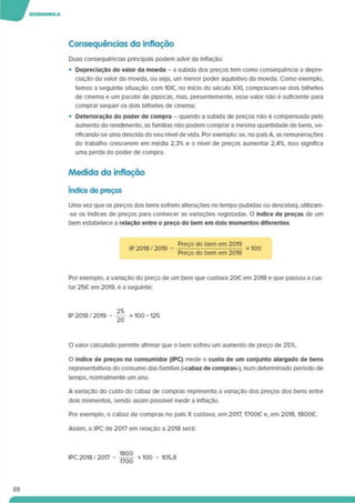 Consequências da inflação
Duas consequências principais podem advir da inflação:
• Depreciação do valor da moeda - a subida dos preços tem como consequência a depre­
ciação do valor da moeda, ou seja, um menor poder aquisitivo da moeda. Como exemplo,
temos a seguinte situação: com 1O€. no Início do século XXI. compravam-se dois bilhetes
de cinema e um pacote de pipocas, mas. presentemente, esse valor não é suficiente para
comprar sequer os dois bilhetes de cinema;
• Deterioração do poder de compra - quando a subida de preços não é compensada pelo
aumento do rendimento, as famílias não podem comprar a mesma quantidade de bens, ve-
riflcando-se uma descida do seu nível de vida. Por exemplo: se. no país A. as remunerações
do trabalho crescerem em média 2,3% e o nível de preços aumentar 2.4%. isso significa
uma perda do poder de compra.
Medida da inflação
índice de preços
Uma vez que os preços dos bens sofrem alterações no tempo (subidas ou descidas), utíllzam-
-se os índices de preços para conhecer as vanações registadas. O índice de preços de um
bem estabelece a relação entre o preço do bem em dois momentos diferentes
IP 2018 7 2019 =
Preço do bem em 2019
Preço do bem em 2018
x100
Por exemplo, a variação do preço de um bem que custava 20€ em 2018 e que passou a cus­
tar 25€ em 2019. é a seguinte:
IP 2018 7 2019 = x 100 = 125
O valor calculado permite afirmar que o bem sofreu um aumento de preço de 25%.
O índice de preços no consumidor (IPC) mede o custo de um conjunto alargado de bens
representativos do consumo das famílias (<cabaz de compras»), num determinado período de
tempo, normalmente um ano.
A variação do custo do cabaz de compras representa a variação dos preços dos bens entre
dois momentos, sendo assim possível medir a inflação.
Por exemplo, o cabaz de compras no país X custava, em 2017.1700€ e, em 2018.1800€.
Assim, o IPC de 2017 em relação a 2018 será:
88
 