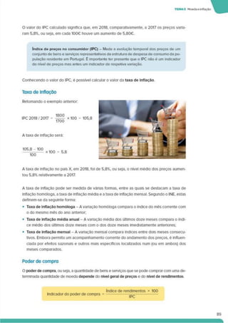 TEMA5 Moedae inflação
O valor do IPC calculado significa que. em 2018. comparativamente, a 2017 os preços varia­
ram 5.8%. ou seja, em cada 100€ houve um aumento de 5.80€.
índice de preços no consumidor (IPC) - Mede a evolução temporal dos preços de um
conjunto de bens e serviços representativos da estrutura de despesa de consumo da po­
pulação residente em Portugal. É importante ter presente que o IPC não é um indicador
do nível de preços mas antes um indicador da respetiva variação.
Conhecendo o valor do IPC. é possível calcular o valor da taxa de Inflação
Taxa de Inflação
A taxa de inflação no país X. em 2018, foi de 5.8%. ou seja, o nível médio dos preços aumen­
tou 5.8% relativamente a 2017.
A taxa de inflação pode ser medida de várias formas, entre as quais se destacam a taxa de
inflação homóloga, a taxa de inflação média e a taxa de inflação mensal. Segundo o INE. estas
deflnem-se da seguinte forma:
• Taxa de Inflação homologa - A variação homóloga compara o índice do mês corrente com
o do mesmo mês do ano antehor;
• Taxa de Inflação média anual - A variação média dos últimos doze meses compara o índi­
ce médio dos últimos doze meses com o dos doze meses imediatamente anteriores;
• Taxa de Inflação mensal - A variação mensal compara índices entre dois meses consecu­
tivos. Embora permita um acompanhamento corrente do andamento dos preços, é influen­
ciada por efeitos sazonais e outros mais específicos localizados num (ou em ambos) dos
meses comparados.
Poder de compra
O poder de compra, ou seja, a quantidade de bens e serviços que se pode comprar com uma de­
terminada quantidade de moeda depende do nível geral de preços e do nível de rendimentos
Indicador do poder de compra
índice de rendimentos * 100
IPC
89
 