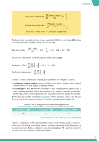 Valor final = Valor Inicial * |r/ Taxa de variação 
[(—iõò—M
Coeficiente multiplicador =
[1 Taxa de vanação  t ]
IA 100 / J
Valor final = Valor inicial * Coeficiente multiplicador
Tendo em conta o exemplo anterior, em que o valor final é 28€ e o valor Inicial, 25€. a taxa
de vanaçâo do preço do bem b. entre 2017 e 2018, será:
Taxa de variação =
(28C - 25C)
25C
100 = 0,12 x 100 = 12%
Se quisermos determinar o valor final a partir da taxa de variação:
Valor final = 2S€ * [( ) +1] = 25 x 112 = 28G
Coeficiente multiplicador =
Quando se analisa uma taxa de varlaçáo, é necessário ter em atenção o seguinte:
• uma taxa de variação positiva e superior à do período anterior significa que a vanável
em análise cresceu mais do que no período antenor.
• uma redução da taxa de variação, mantendo-se esta sempre positiva, significa que o
valor continuou a crescer, só que menos (isto é, a sua variação foi menos significativa).
Neste caso, venficou-se uma desaceleração ou um abrandamento do seu crescimento.
Analisemos, de seguida, o exemplo do quadro 1 relativo à taxa de vartação do PIB, em
Portugal, nos terceiro e quarto trimestres de 2017 e no pnmeiro trimestre de 2018.
Quadro 1 - Taxa de variação do produto interno bruto em Portugal (PIB)
nos terceiro e quarto trimestres de 2017 e no primeiro trimestre de 2018. Em percentagem
Hmie Boletim Estatístico do Banco de Portugal. a»«stodc 201K (adaptado)
’----------------
3-’trimestre-2017 4." trimestre - 2017 Vtrtmestre-2018
Podemos concluir que o PIB cresceu sempre neste período. Cresceu mais no quarto tri­
mestre de 2017 do que no tnmestre anterior; no primeiro trimestre de 2018 continuou a
crescer, mas menos. Assim, constatamos uma desaceleração do PIB no pnmeiro trimestre
de 2018 ou um abrandamento do seu crescimento.
9
 