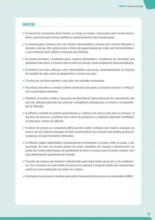 TEMAS Moedaeinflação
SÍNTESE
✓ A moeda foi assumindo várias formas ao longo do tempo começando pela moeda merca-
dona. passando pela moeda metálica e postenormente pela moeda-papel.
✓ A moeda-papel começou por ser moeda representativa, evoluiu para moeda fiduciária e.
durante o século XIX, passou para a forma de papel-moeda (as notas são inconvertíveis e
a sua aceitação pelo público é imposta pelo Estado).
✓ A moeda escriturai, constituída pelos registos informáticos, resultantes da circulação dos
depósitos bancários, é a forma mais recente de moeda, sendo totalmente desmaterializada.
✓ A moeda é um bem utilizado como intermediário nas trocas, desempenhando as funções
de medida de valor, meio de pagamento e reserva de valor.
✓ O preço de um bem expnme o seu valor em unidades monetárias.
✓ Os preços dos bens e serviços sofrem oscilações das quais a vadação sazonal e a inflação
são os principais exemplos.
✓ Também se podem verificar situações de desinflação (desaceleração do crescimento dos
preços), deflação (descida dos preços) e estagflação (estagnação económica acompanha­
da de inflação).
✓ A inflação consiste na subida generalizada e contínua dos preços dos bens e serviços. O
excesso de procura, o aumento dos custos de produção e a inflação esperada constituem
as principais causas de inflação.
✓ O índice de preços no consumidor (IPC) permite medir a inflação pois mede a variação de
preços de um conjunto alargado de bens característicos do consumo das famílias (cabaz de
compras), em dois momentos diferentes.
✓ A inflação origina importantes consequências económicas e sociais, entre as quais, a de­
preciação do valor da moeda (perda de poder aquisitivo da moeda) e deterioração do
poder de compra (diminuição da quantidade de bens e serviços que se pode comprar com
uma determinada quantidade de moeda).
✓ O poder de compra das famílias é Influenciado pelo nível médio de preços e de rendimen­
tos. Se a variação do nível médio de preços for superior à variação média dos rendimentos
veriflca-se uma diminuição do poder de compra.
✓ A inflação na zona euro é medida pelo índice harmonizado de preços no consumidor(IHPC).
93
 