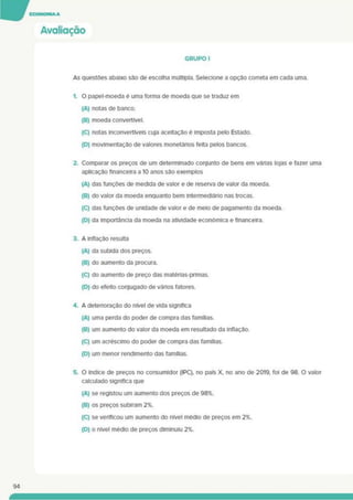 Avaliação
GRUPO I
As questões abaixo são de escolha múltipla. Selecione a opção correta em cada uma.
1. O papel-moeda é uma forma de moeda que se traduz em
(A) notas de banco.
(B) moeda convertível.
(C) notas inconvertfveis cuja aceitação é imposta pelo Estado.
(D) movimentação de valores monetários feita pelos bancos.
2. Comparar os preços de um determinado conjunto de bens em vãrias lojas e fazer uma
aplicação financeira a 10 anos são exemplos
(A) das funçOes de medida de valor e de reserva de valor da moeda.
(B) do valor da moeda enquanto bem intermediáno nas trocas.
(C) das funções de unidade de valor e de melo de pagamento da moeda.
(D) da importância da moeda na atividade económica e financeira.
3. A inflação resulta
(A) da subida dos preços.
(B) do aumento da procura.
(C) do aumento de preço das matérias-primas.
(D) do efeito conjugado de vários fatores.
4. A detenoraçâo do nível de vida significa
(A) uma perda do poder de compra das famílias.
(B) um aumento do valor da moeda em resultado da inflação.
(C) um acréscimo do poder de compra das famílias.
(D) um menor rendimento das famílias.
5. O índice de preços no consumidor (IPC), no país X. no ano de 2019, foi de 98. O valor
calculado significa que
(A) se registou um aumento dos preços de 98%.
(B) os preços subiram 2%.
(C) se verificou um aumento do nível médio de preços em 2%.
(D) o nível médio de preços diminuiu 2%.
94
 