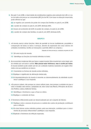 TEMAS Moedaeinflação
6. No país Y, em 2018, o nível médio de rendimentos registou uma variação de 2,4% e o va­
lor do índice de preços no consumidor (IPC) foi de 110. Com base na situação enunciada,
pode aflrmar-se que
(A) se registou um aumento do poder de compra das famílias no país A em 2018.
(B) o poder de compra no país A, em 2017. diminuiu 93%.
(C) houve um acréscimo de 6.9% no poder de compra, no país A em 2018.
(D) o poder de compra das famílias, no país A em 2017. diminuiu 6,9%.
GRUPO II
1. «A moeda exerce várias funções. Além de permitir as trocas multllaterals. possibilita a
comparação de todos os bens e serviços, através da expressão dos seus valores em
unidades monetárias, facilita as transações e permite difenr as compras.»
Adaptadode www.curostai.pt. consultado cm pnctrode 2019
1.1 Dê uma noção de moeda.
1.2 Identifique as funções da moeda referidas no texto.
2. As economias modernas têm por base o papel-moeda. Esta moeda tem curso legal, sen­
do emitida por um banco central. Não possui valor Intrínseco, mas é aceite por todos
A moeda também pode existir sem ter um conteúdo material, bastando um registo infor­
mático da sua existência no banco.
2.1 Caracterize as formas de moeda acima referidas.
2.2 Explique o significado da afirmação destacada.
23 A desmaterialização da moeda é inerente ao desenvolvimento da atividade econó­
mica? Justifique a sua resposta.
3. «Os preços sobem, não porque as coisas valham mais, mas porque a unidade em que o
valor é medido vale menos.» (adaptado de João César das Neves. Princípios de Econo­
mia Política. Lisboa. Editorial Verbo).
3.1 Identifique o fenómeno a que a frase se refere.
33 Explique o conteúdo da frase.
4. O fenómeno Inflacionista pode ser desencadeado por um conjunto de fatores.
4.1 Explique como o excesso de procura e a subida dos custos de produção contribuem
para a inflação.
4.2Os dois fatores acima referidos podem, pela sua interação, contribuir para o cresci­
mento do processo inflacionista? Justifique a sua resposta.
4.3 Explicite o fenómeno da inflação esperada.
95
 