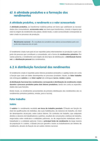 TEMA6 Rendimentosedistribuiçãodosrendimentos
6.1 A atividade produtiva e a formação dos
rendimentos
A atividade produtiva, o rendimento e o valor acrescentado
A atividade produtiva, ao transformar matérias-primas em bens que satisfazem as necessi­
dades dos consumidores, acrescenta valor aos bens que transformou, criando a riqueza que
está na origem do rendimento dos países. Deste modo, o valor acrescentado corresponde ao
valor cnado no processo de produçáo.
Rendimento nacional - E o resultado do somatório dos valores acrescentados pelo con­
junto das empresas de um país.
O rendimento cnado num país irá ser repartido pelos intervenientes na produção e pelo con­
junto de pessoas que constituem a comunidade, sob a forma de rendimentos primários. Por
outras palavras, o rendimento será objeto de dois tipos de distribuição: a distribuição funcio­
nal e a distribuição pessoal dos rendimentos.
6.2 A distribuição funcional dos rendimentos
O rendimento criado é repartido pelos fatores produtivos (trabalho e capital), tendo em conta
a função que cada um deles desempenha no processo produtivo. Assim, ao fator trabalho
são entregues salários e ao fator capital são entregues lucros, rendas eJuros.
A distribuição funcional dos rendimentos corresponde à distribuição do rendimento criado
durante o processo produtivo pelos dois fatores produtivos, tendo em conta as especifici­
dades das suas funções.
Deste modo, os rendimentos provenientes da primeira distribuição dos rendimentos são os
rendimentos primários (salários, rendas. Juros e lucros).
Fator trabalho
Salário
O salário é o rendimento recebido em troca do trabalho prestado É fixado em função do
nível de qualificações do indivíduo, das suas habilitações, da natureza do trabalho, do nível
de desempenho alcançado, entre outros fatores. Os contratos de trabalho, que estipulam
direitos e deveres de trabalhadores e patrões, resultam de convenções coletivas de trabalho,
negociadas entre sindicatos e entidades patronais, ou de negociações individuais entre o
trabalhador e a entidade patronal. Como a principal fonte de rendimento da larga maioria
da população é o salário, o Estado procura garantir a todos os trabalhadores um mínimo de
rendimento, através da fixação de um salário mínimo nacional.
99
 