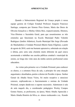10
APRESENTAÇÃO
Quando a Subsecretaria Regional de Uruaçu propôs à nossa
equipe gestora do Colégio Estadual Professor Joaquim Francisco
Santiago, composta por Simone Pires Gomes, Maria das Dores de
Oliveira Gonçalves e Shirley Glória Reis, respectivamente, Diretora,
Vice–Diretora e Secretária Geral, para que assumíssemos as três
extensões que funcionam na Escola Municipal Padre Valentin
Rodrigues (Jardim Atlântico), Escola Municipal São Jorge (Povoado
do Machadinho) e Unidade Prisional (Bairro Santa Efigênia), a partir
de agosto de 2010, senti-me bastante apreensiva, sobretudo em relação
à última, pois seria uma clientela muito diferente da qual estava
acostumada a trabalhar nas escolas públicas estadual e municipal de
ensino, ao longo dos vinte anos da minha carreira profissional como
educadora.
Ao visitar pela primeira vez a Unidade Prisional, para conhecer
os alunos, e a estrutura física da sala, a princípio foi uma situação
angustiante e desafiadora, porém o diretor do Presídio à época Senhor
Genair da Abadia Souza Vieira, foi muito receptivo e atencioso
conosco, explicando-nos o funcionamento e normas da Unidade
Prisional, sempre dando-nos o suporte necessário. Adentraram à sala
de aula naquele dia, o coordenador pedagógico Wesley Campos
Gomes Soares, as professoras, na época, Maria Abadia Aparecida e
Maria Abadia Honório da Silva, os alunos reeducando e eu, ficando
 