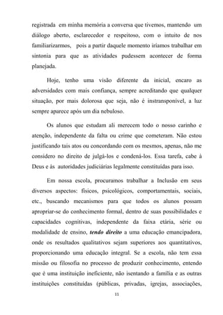 11
registrada em minha memória a conversa que tivemos, mantendo um
diálogo aberto, esclarecedor e respeitoso, com o intuito de nos
familiarizarmos, pois a partir daquele momento iríamos trabalhar em
sintonia para que as atividades pudessem acontecer de forma
planejada.
Hoje, tenho uma visão diferente da inicial, encaro as
adversidades com mais confiança, sempre acreditando que qualquer
situação, por mais dolorosa que seja, não é instransponível, a luz
sempre aparece após um dia nebuloso.
Os alunos que estudam ali merecem todo o nosso carinho e
atenção, independente da falta ou crime que cometeram. Não estou
justificando tais atos ou concordando com os mesmos, apenas, não me
considero no direito de julgá-los e condená-los. Essa tarefa, cabe à
Deus e às autoridades judiciárias legalmente constituídas para isso.
Em nossa escola, procuramos trabalhar a Inclusão em seus
diversos aspectos: físicos, psicológicos, comportamentais, sociais,
etc., buscando mecanismos para que todos os alunos possam
apropriar-se do conhecimento formal, dentro de suas possibilidades e
capacidades cognitivas, independente da faixa etária, série ou
modalidade de ensino, tendo direito a uma educação emancipadora,
onde os resultados qualitativos sejam superiores aos quantitativos,
proporcionando uma educação integral. Se a escola, não tem essa
missão ou filosofia no processo de produzir conhecimento, entendo
que é uma instituição ineficiente, não isentando a família e as outras
instituições constituídas (públicas, privadas, igrejas, associações,
 