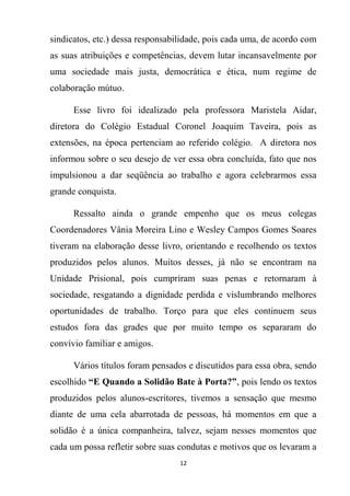 12
sindicatos, etc.) dessa responsabilidade, pois cada uma, de acordo com
as suas atribuições e competências, devem lutar incansavelmente por
uma sociedade mais justa, democrática e ética, num regime de
colaboração mútuo.
Esse livro foi idealizado pela professora Maristela Aidar,
diretora do Colégio Estadual Coronel Joaquim Taveira, pois as
extensões, na época pertenciam ao referido colégio. A diretora nos
informou sobre o seu desejo de ver essa obra concluída, fato que nos
impulsionou a dar seqüência ao trabalho e agora celebrarmos essa
grande conquista.
Ressalto ainda o grande empenho que os meus colegas
Coordenadores Vânia Moreira Lino e Wesley Campos Gomes Soares
tiveram na elaboração desse livro, orientando e recolhendo os textos
produzidos pelos alunos. Muitos desses, já não se encontram na
Unidade Prisional, pois cumpriram suas penas e retornaram à
sociedade, resgatando a dignidade perdida e vislumbrando melhores
oportunidades de trabalho. Torço para que eles continuem seus
estudos fora das grades que por muito tempo os separaram do
convívio familiar e amigos.
Vários títulos foram pensados e discutidos para essa obra, sendo
escolhido “E Quando a Solidão Bate à Porta?”, pois lendo os textos
produzidos pelos alunos-escritores, tivemos a sensação que mesmo
diante de uma cela abarrotada de pessoas, há momentos em que a
solidão é a única companheira, talvez, sejam nesses momentos que
cada um possa refletir sobre suas condutas e motivos que os levaram a
 