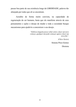 13
passar boa parte de sua existência longe da LIBERDADE, palavra tão
almejada por todos que ali se encontram.
Acredito de forma muito convicta, na capacidade de
regeneração do ser humano, basta que ele manifeste através de seus
pensamentos e ações o desejo de mudar e toda a sociedade busque
mecanismos para ajudá-lo a concretizar o seu desejo.
“Embora ninguém possa voltar atrás e fazer um novo
começo, qualquer um pode começar agora e fazer um
novo fim”.
(Chico Xavier)
Simone Pires Gomes
Diretora
 