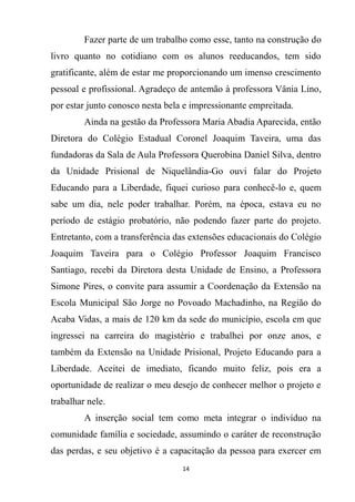 14
Fazer parte de um trabalho como esse, tanto na construção do
livro quanto no cotidiano com os alunos reeducandos, tem sido
gratificante, além de estar me proporcionando um imenso crescimento
pessoal e profissional. Agradeço de antemão à professora Vânia Lino,
por estar junto conosco nesta bela e impressionante empreitada.
Ainda na gestão da Professora Maria Abadia Aparecida, então
Diretora do Colégio Estadual Coronel Joaquim Taveira, uma das
fundadoras da Sala de Aula Professora Querobina Daniel Silva, dentro
da Unidade Prisional de Niquelândia-Go ouvi falar do Projeto
Educando para a Liberdade, fiquei curioso para conhecê-lo e, quem
sabe um dia, nele poder trabalhar. Porém, na época, estava eu no
período de estágio probatório, não podendo fazer parte do projeto.
Entretanto, com a transferência das extensões educacionais do Colégio
Joaquim Taveira para o Colégio Professor Joaquim Francisco
Santiago, recebi da Diretora desta Unidade de Ensino, a Professora
Simone Pires, o convite para assumir a Coordenação da Extensão na
Escola Municipal São Jorge no Povoado Machadinho, na Região do
Acaba Vidas, a mais de 120 km da sede do município, escola em que
ingressei na carreira do magistério e trabalhei por onze anos, e
também da Extensão na Unidade Prisional, Projeto Educando para a
Liberdade. Aceitei de imediato, ficando muito feliz, pois era a
oportunidade de realizar o meu desejo de conhecer melhor o projeto e
trabalhar nele.
A inserção social tem como meta integrar o indivíduo na
comunidade família e sociedade, assumindo o caráter de reconstrução
das perdas, e seu objetivo é a capacitação da pessoa para exercer em
 