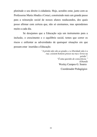 15
plenitude o seu direito à cidadania. Hoje, acredito estar, junto com as
Professoras Maria Abadia e Coraci, construindo mais um grande passo
para a reinserção social de nossos alunos reeducandos, dos quais
posso afirmar com certeza que, não só ensinamos, mas aprendemos
muito a cada dia.
Se desejamos que a Educação seja um instrumento para a
inclusão, o crescimento e o equilíbrio social, temos que correr os
riscos e enfrentar as adversidades de quaisquer situações em que
possam estar inseridas a Educação.
“A prisão não são as grades, e a liberdade não é a
rua; existem homens presos na rua e livres na
prisão”.
“É uma questão de consciência.”
(Ghandi)
Wesley Campos G. Soares
Coordenador Pedagógico
 