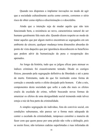 16
Quando nos dispomos a implantar inovações no modo de agir
que a sociedade culturalmente aceita como correto, corremos o sério
risco de obter como réplica a discriminação e o descrédito.
Ainda que a intenção seja de mudar aquilo que não tem
funcionado bem, a resistência ao novo, característica natural do ser
humano geralmente fala mais alto. Quando dizem respeito ao modo de
tratar aqueles que por algum motivo encontram-se segregados em um
ambiente de cárcere, qualquer mudança toma dimensões absurdas do
ponto de vista daqueles que por ignorância desconhecem os benefícios
que podem advir da humanização da pena e recuperação dos
apenados.
Ao longo da história, tudo que se julgou eficaz para atenuar os
índices criminais foi exaustivamente tentado. Desde os castigos
físicos, passando pela segregação definitiva da liberdade e até a pena
de morte. Entretanto, nada do que foi instituído como forma de
correção e emenda surtiu o efeito desejado pelo homem. Cabe a nós,
componentes desta sociedade que sofre a cada dia mais os efeitos
cruéis da escalada do crime, refletir buscando novas formas de
amenizar os efeitos de uma desigualdade social tremenda onde talvez
esteja a raiz de boa parte da criminalidade.
A simples segregação do indivíduo, fora do convívio social, em
condições subumanas, não parece ser a forma mais adequada de
conter a escalada da criminalidade, tampouco constitui a maneira de
fazer com que quem passe por uma prisão não volte a delinqüir, pois
se assim fosse, não teríamos cadeias superlotadas e ruas infestadas de
 