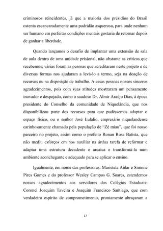 17
criminosos reincidentes, já que a maioria dos presídios do Brasil
ostenta escancaradamente uma podridão asquerosa, para onde nenhum
ser humano em perfeitas condições mentais gostaria de retornar depois
de ganhar a liberdade.
Quando lançamos o desafio de implantar uma extensão de sala
de aula dentro de uma unidade prisional, não obstante as críticas que
recebemos, várias foram as pessoas que acreditaram neste projeto e de
diversas formas nos ajudaram a levá-lo a termo, seja na doação de
recursos ou na disposição de trabalho. A essas pessoas nossos sinceros
agradecimentos, pois com suas atitudes mostraram um pensamento
inovador e despojado, como o saudoso Dr. Almir Araújo Dias, á época
presidente do Conselho da comunidade de Niquelândia, que nos
disponibilizou parte dos recursos para que pudéssemos adaptar o
espaço físico, ou o senhor José Eulálio, empresário niquelandense
carinhosamente chamado pela população de “Zé miau”, que foi nosso
parceiro no projeto, assim como o prefeito Ronan Rosa Batista, que
não mediu esforços em nos auxiliar na árdua tarefa de reformar e
adaptar uma estrutura decadente e arcaica e transformá-la num
ambiente aconchegante e adequado para se aplicar o ensino.
Igualmente, em nome das professoras: Maristela Aidar e Simone
Pires Gomes e do professor Wesley Campos G. Soares, estendemos
nossos agradecimentos aos servidores dos Colégios Estaduais:
Coronel Joaquim Taveira e Joaquim Francisco Santiago, que com
verdadeiro espírito de comprometimento, prontamente abraçaram a
 