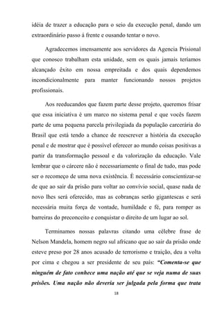 18
idéia de trazer a educação para o seio da execução penal, dando um
extraordinário passo á frente e ousando tentar o novo.
Agradecemos imensamente aos servidores da Agencia Prisional
que conosco trabalham esta unidade, sem os quais jamais teríamos
alcançado êxito em nossa empreitada e dos quais dependemos
incondicionalmente para manter funcionando nossos projetos
profissionais.
Aos reeducandos que fazem parte desse projeto, queremos frisar
que essa iniciativa é um marco no sistema penal e que vocês fazem
parte de uma pequena parcela privilegiada da população carcerária do
Brasil que está tendo a chance de reescrever a história da execução
penal e de mostrar que é possível oferecer ao mundo coisas positivas a
partir da transformação pessoal e da valorização da educação. Vale
lembrar que o cárcere não é necessariamente o final de tudo, mas pode
ser o recomeço de uma nova existência. È necessário conscientizar-se
de que ao sair da prisão para voltar ao convívio social, quase nada de
novo lhes será oferecido, mas as cobranças serão gigantescas e será
necessária muita força de vontade, humildade e fé, para romper as
barreiras do preconceito e conquistar o direito de um lugar ao sol.
Terminamos nossas palavras citando uma célebre frase de
Nelson Mandela, homem negro sul africano que ao sair da prisão onde
esteve preso por 28 anos acusado de terrorismo e traição, deu a volta
por cima e chegou a ser presidente de seu país: “Comenta-se que
ninguém de fato conhece uma nação até que se veja numa de suas
prisões. Uma nação não deveria ser julgada pela forma que trata
 