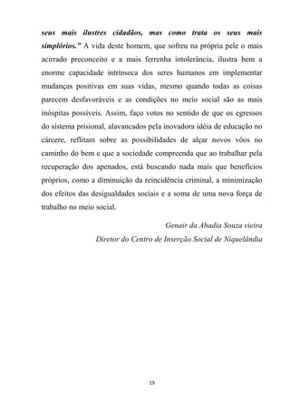 19
seus mais ilustres cidadãos, mas como trata os seus mais
simplórios.” A vida deste homem, que sofreu na própria pele o mais
acirrado preconceito e a mais ferrenha intolerância, ilustra bem a
enorme capacidade intrínseca dos seres humanos em implementar
mudanças positivas em suas vidas, mesmo quando todas as coisas
parecem desfavoráveis e as condições no meio social são as mais
inóspitas possíveis. Assim, faço votos no sentido de que os egressos
do sistema prisional, alavancados pela inovadora idéia de educação no
cárcere, reflitam sobre as possibilidades de alçar novos vôos no
caminho do bem e que a sociedade compreenda que ao trabalhar pela
recuperação dos apenados, está buscando nada mais que benefícios
próprios, como a diminuição da reincidência criminal, a minimização
dos efeitos das desigualdades sociais e a soma de uma nova força de
trabalho no meio social.
Genair da Abadia Souza vieira
Diretor do Centro de Inserção Social de Niquelândia
 