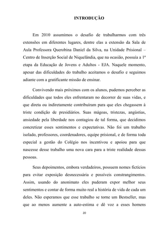 20
INTRODUÇÃO
Em 2010 assumimos o desafio de trabalharmos com três
extensões em diferentes lugares, dentre elas a extensão da Sala de
Aula Professora Querobina Daniel da Silva, na Unidade Prisional –
Centro de Inserção Social de Niquelândia, que na ocasião, possuía a 1ª
etapa da Educação de Jovens e Adultos - EJA. Naquele momento,
apesar das dificuldades do trabalho aceitamos o desafio e seguimos
adiante com a gratificante missão de ensinar.
Convivendo mais próximos com os alunos, pudemos perceber as
dificuldades que todos eles enfrentaram no decorrer de suas vidas, e
que direta ou indiretamente contribuíram para que eles chegassem à
triste condição de presidiários. Suas mágoas, tristezas, angústias,
ansiedade pela liberdade nos contagiou de tal forma, que decidimos
concretizar esses sentimentos e expectativas. Não foi um trabalho
isolado, professores, coordenadores, equipe prisional, e de forma toda
especial a gestão do Colégio nos incentivou e apoiou para que
nascesse desse trabalho uma nova cara para a triste realidade dessas
pessoas.
Seus depoimentos, embora verdadeiros, possuem nomes fictícios
para evitar exposição desnecessária e possíveis constrangimentos.
Assim, usando do anonimato eles puderam expor melhor seus
sentimentos e contar de forma muito real a história de vida de cada um
deles. Não esperamos que esse trabalho se torne um Bestseller, mas
que ao menos aumente a auto-estima e dê voz a esses homens
 
