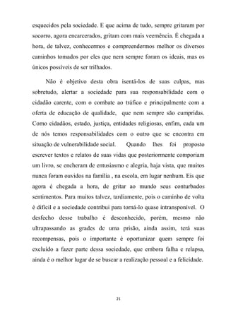 21
esquecidos pela sociedade. E que acima de tudo, sempre gritaram por
socorro, agora encarcerados, gritam com mais veemência. É chegada a
hora, de talvez, conhecermos e compreendermos melhor os diversos
caminhos tomados por eles que nem sempre foram os ideais, mas os
únicos possíveis de ser trilhados.
Não é objetivo desta obra isentá-los de suas culpas, mas
sobretudo, alertar a sociedade para sua responsabilidade com o
cidadão carente, com o combate ao tráfico e principalmente com a
oferta de educação de qualidade, que nem sempre são cumpridas.
Como cidadãos, estado, justiça, entidades religiosas, enfim, cada um
de nós temos responsabilidades com o outro que se encontra em
situação de vulnerabilidade social. Quando lhes foi proposto
escrever textos e relatos de suas vidas que posteriormente comporiam
um livro, se encheram de entusiasmo e alegria, haja vista, que muitos
nunca foram ouvidos na família , na escola, em lugar nenhum. Eis que
agora é chegada a hora, de gritar ao mundo seus conturbados
sentimentos. Para muitos talvez, tardiamente, pois o caminho de volta
é difícil e a sociedade contribui para torná-lo quase intransponível. O
desfecho desse trabalho é desconhecido, porém, mesmo não
ultrapassando as grades de uma prisão, ainda assim, terá suas
recompensas, pois o importante é oportunizar quem sempre foi
excluído a fazer parte dessa sociedade, que embora falha e relapsa,
ainda é o melhor lugar de se buscar a realização pessoal e a felicidade.
 
