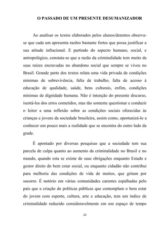 22
O PASSADO DE UM PRESENTE DESUMANIZADOR
Ao analisar os textos elaborados pelos alunos/detentos observa-
se que cada um apresenta razões bastante fortes que possa justificar a
sua atitude infracional. E partindo do aspecto humano, social, e
antropológico, constata-se que a razão da criminalidade tem muito de
suas raízes encravadas no abandono social que sempre se viveu no
Brasil. Grande parte dos textos relata uma vida privada de condições
mínimas de sobrevivência, falta de trabalho, falta de acesso à
educação de qualidade, saúde, bens culturais, enfim, condições
mínimas de dignidade humana. Não é intenção do presente discurso,
isentá-los dos erros cometidos, mas tão somente questionar e conduzir
o leitor a uma reflexão sobre as condições sociais oferecidas às
crianças e jovens da sociedade brasileira, assim como, oportunizá-lo a
conhecer um pouco mais a realidade que se encontra do outro lado da
grade.
É apontado por diversas pesquisas que a sociedade tem sua
parcela de culpa quanto ao aumento da criminalidade no Brasil e no
mundo, quando esta se exime de suas obrigações enquanto Estado e
gestor direto do bem estar social, ou enquanto cidadão não contribui
para melhoria das condições de vida de muitos, que gritam por
socorro. É notório em várias comunidades carentes espalhadas pelo
país que a criação de políticas públicas que contemplam o bem estar
do jovem com esporte, cultura, arte e educação, tem um índice de
criminalidade reduzido consideravelmente em um espaço de tempo
 