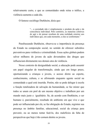 23
relativamente curto, e que as comunidades onde reina o tráfico, a
violência aumenta a cada dia.
O famoso sociólogo Durkheim, dizia que:
“... a sociedade não é simplesmente o produto da ação e da
consciência individual. Pelo contrário, as maneiras coletivas
de agir e de pensar resultam de uma realidade exterior aos
indivíduos que, em cada momento, a elas se conformam.”
Parafraseando Durkheim, observa-se a importância da presença
do Estado na composição social, no sentido de oferecer subsídios
preventivos para violência e criminalidade. Essas ações globais podem
salvar milhares de jovens da ação devastadora das drogas que
influenciam diretamente nos demais atos de violência.
Nesse contexto de desigualdade social, a educação pode assumir
um papel singular de transformação, ainda que em longo prazo,
oportunizando a crianças e jovens, o acesso direto ao esporte,
conhecimento, cultura, e se afirmando enquanto agente social na
comunidade a qual está inserida. Porém, não se pode delegar à escola
a função totalizadora de salvação da humanidade, se faz mister que
todos se unam em prol de um mesmo objetivo e trabalhem por um
mundo mais justo e igualitário. Se, de acordo com Durkheim, o ser
humano é, parcialmente, resultado do ambiente em que vive e que
pode ser influenciado por ele, se faz obrigação do Estado, registrar sua
presença no âmbito familiar, educacional, social da criança para
prevenir, ou ao menos tentar fazê-lo, dos malefícios da falta de
perspectivas que hoje é tão comum dentre os jovens.
 