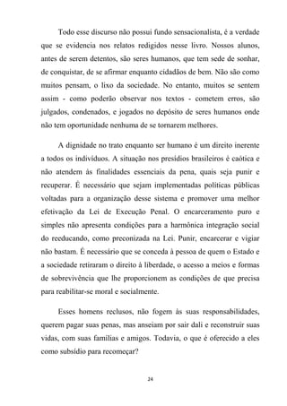 24
Todo esse discurso não possui fundo sensacionalista, é a verdade
que se evidencia nos relatos redigidos nesse livro. Nossos alunos,
antes de serem detentos, são seres humanos, que tem sede de sonhar,
de conquistar, de se afirmar enquanto cidadãos de bem. Não são como
muitos pensam, o lixo da sociedade. No entanto, muitos se sentem
assim - como poderão observar nos textos - cometem erros, são
julgados, condenados, e jogados no depósito de seres humanos onde
não tem oportunidade nenhuma de se tornarem melhores.
A dignidade no trato enquanto ser humano é um direito inerente
a todos os indivíduos. A situação nos presídios brasileiros é caótica e
não atendem às finalidades essenciais da pena, quais seja punir e
recuperar. É necessário que sejam implementadas políticas públicas
voltadas para a organização desse sistema e promover uma melhor
efetivação da Lei de Execução Penal. O encarceramento puro e
simples não apresenta condições para a harmônica integração social
do reeducando, como preconizada na Lei. Punir, encarcerar e vigiar
não bastam. É necessário que se conceda à pessoa de quem o Estado e
a sociedade retiraram o direito à liberdade, o acesso a meios e formas
de sobrevivência que lhe proporcionem as condições de que precisa
para reabilitar-se moral e socialmente.
Esses homens reclusos, não fogem às suas responsabilidades,
querem pagar suas penas, mas anseiam por sair dali e reconstruir suas
vidas, com suas famílias e amigos. Todavia, o que é oferecido a eles
como subsídio para recomeçar?
 