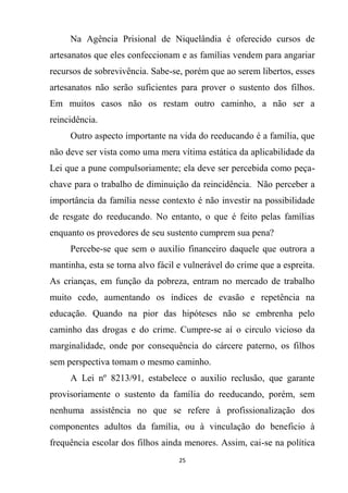 25
Na Agência Prisional de Niquelândia é oferecido cursos de
artesanatos que eles confeccionam e as famílias vendem para angariar
recursos de sobrevivência. Sabe-se, porém que ao serem libertos, esses
artesanatos não serão suficientes para prover o sustento dos filhos.
Em muitos casos não os restam outro caminho, a não ser a
reincidência.
Outro aspecto importante na vida do reeducando é a família, que
não deve ser vista como uma mera vítima estática da aplicabilidade da
Lei que a pune compulsoriamente; ela deve ser percebida como peça-
chave para o trabalho de diminuição da reincidência. Não perceber a
importância da família nesse contexto é não investir na possibilidade
de resgate do reeducando. No entanto, o que é feito pelas famílias
enquanto os provedores de seu sustento cumprem sua pena?
Percebe-se que sem o auxilio financeiro daquele que outrora a
mantinha, esta se torna alvo fácil e vulnerável do crime que a espreita.
As crianças, em função da pobreza, entram no mercado de trabalho
muito cedo, aumentando os índices de evasão e repetência na
educação. Quando na pior das hipóteses não se embrenha pelo
caminho das drogas e do crime. Cumpre-se aí o circulo vicioso da
marginalidade, onde por consequência do cárcere paterno, os filhos
sem perspectiva tomam o mesmo caminho.
A Lei nº 8213/91, estabelece o auxilio reclusão, que garante
provisoriamente o sustento da família do reeducando, porém, sem
nenhuma assistência no que se refere à profissionalização dos
componentes adultos da família, ou à vinculação do beneficio à
frequência escolar dos filhos ainda menores. Assim, cai-se na política
 