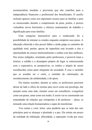 26
assistencialista imediata e provisória que não contribui para a
independência financeira e profissional dos beneficiados. O auxilio
reclusão aparece como um importante recurso para as famílias e para
os encarcerados durante o cumprimento da pena, porém, é preciso
vislumbrar novos horizontes e oferecer instrumentos de trabalho e
dignificação para essas famílias.
Uma conquista imensurável para o reeducando foi a
possibilidade de retomar os estudos enquanto cumprem suas penas. A
educação oferecida a eles possui falhas e ainda galga os caminhos da
qualidade total, porém, apesar de imperfeita está levando a eles a
oportunidade de crescer intelectualmente e sonhar com dias melhores.
Nos textos redigidos, orientados pelos professores, é possível notar a
tristeza, a solidão e o desamparo próprio do lugar se entrecruzando
com a expectativa, as perspectivas, os sonhos e alegria de serem
reconhecidos como parte integrante da sociedade. É esse o caminho
que se acredita ser o certo, o caminho da valorização, do
reconhecimento, da solidariedade, e do apoio.
Em muitas ocasiões, durante as aulas, os professores precisam
deixar de lado o oficio de ensinar para ouvir como um psicólogo, dar
atenção como uma mãe, orientar como um conselheiro, evangelizar
como um pastor, amar como um irmão. E assim vai-se construindo um
emaranhado de relações que extrapolam à de professor – aluno, se
tornando uma relação humanizadora e capaz de transformar.
Vou contar a você, leitor, uma parábola que se trata dos sete
princípios para se alcançar a plenitude e a paz. Ela retrata um pouco
da realidade de tribulação, dificuldade, e superação vivida por esses
 