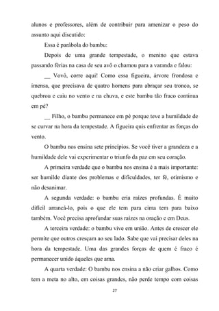 27
alunos e professores, além de contribuir para amenizar o peso do
assunto aqui discutido:
Essa é parábola do bambu:
Depois de uma grande tempestade, o menino que estava
passando férias na casa de seu avô o chamou para a varanda e falou:
__ Vovô, corre aqui! Como essa figueira, árvore frondosa e
imensa, que precisava de quatro homens para abraçar seu tronco, se
quebrou e caiu no vento e na chuva, e este bambu tão fraco continua
em pé?
__ Filho, o bambu permanece em pé porque teve a humildade de
se curvar na hora da tempestade. A figueira quis enfrentar as forças do
vento.
O bambu nos ensina sete princípios. Se você tiver a grandeza e a
humildade dele vai experimentar o triunfo da paz em seu coração.
A primeira verdade que o bambu nos ensina é a mais importante:
ser humilde diante dos problemas e dificuldades, ter fé, otimismo e
não desanimar.
A segunda verdade: o bambu cria raízes profundas. É muito
difícil arrancá-lo, pois o que ele tem para cima tem para baixo
também. Você precisa aprofundar suas raízes na oração e em Deus.
A terceira verdade: o bambu vive em união. Antes de crescer ele
permite que outros cresçam ao seu lado. Sabe que vai precisar deles na
hora da tempestade. Uma das grandes forças de quem é fraco é
permanecer unido àqueles que ama.
A quarta verdade: O bambu nos ensina a não criar galhos. Como
tem a meta no alto, em coisas grandes, não perde tempo com coisas
 