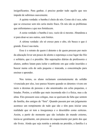 28
insignificantes. Para ganhar, é preciso perder tudo aquilo que nos
impede de subirmos suavemente.
A quinta verdade: o bambu é cheio de nós. Como ele é oco, sabe
que se crescesse sem nós seria muito fraco. Os nós são os problemas
que enfrentamos e que nos fortalecem.
A sexta verdade: o bambu é oco, vazio de si mesmo. Abandona a
si para doar-se aos outros, sem limites.
A sétima verdade: ele só cresce para o alto, ele busca o que é
grande. Essa é sua meta.
Esse é o retrato de quem é detento e de quem procura por meio
da educação levar um pouco de alento e esperança a esse lugar tão frio
e solitário, que é o presídio. São superações diárias de professores e
alunos, ambos lutam para isolar o ambiente em que estão inseridos e
buscar numa cela de aula pequena e trancada, a concentração para
ensinar e aprender.
Nos textos, os aluno reclamam constantemente da solidão
vivenciada por eles, isso parece bizarro quando os detentos vivem em
meio a dezenas de pessoas e são amontoados em celas pequenas, e
lotadas. Porém, a solidão que mais incomoda não é a física, mas a da
alma. Eles possuem seus colegas, mas se queixam da falta que sentem
da família, dos amigos de “fora”. Quando passam por um julgamento
acontece um rompimento de tudo que são e têm para iniciar uma
realidade que só tem a insegurança e o descrédito como certezas.
Assim, a partir do momento que são isolados do mundo externo,
inicia-se geralmente, um processo de esquecimento por parte dos que
são livres. Ainda que seja restrita a entrada no presídio, a família é a
 