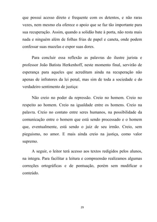 29
que possui acesso direto e frequente com os detentos, e não raras
vezes, nem mesmo ela oferece o apoio que se faz tão importante para
sua recuperação. Assim, quando a solidão bate à porta, não resta mais
nada e ninguém além de folhas frias de papel e caneta, onde podem
confessar suas mazelas e expor suas dores.
Para concluir essa reflexão as palavras do ilustre jurista e
professor João Batista Herkenhoff, neste momento final, servirão de
esperança para aqueles que acreditam ainda na recuperação não
apenas de infratores da lei penal, mas sim de toda a sociedade e do
verdadeiro sentimento de justiça:
Não creio no poder da repressão. Creio no homem. Creio no
respeito ao homem. Creio na igualdade entre os homens. Creio na
palavra. Creio no contato entre seres humanos, na possibilidade da
comunicação entre o homem que está sendo processado e o homem
que, eventualmente, está sendo o juiz de seu irmão. Creio, sem
pieguismo, no amor. E mais ainda creio na justiça, como valor
supremo.
A seguir, o leitor terá acesso aos textos redigidos pelos alunos,
na integra. Para facilitar a leitura e compreensão realizamos algumas
correções ortográficas e de pontuação, porém sem modificar o
conteúdo.
 