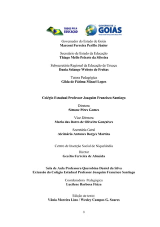 3
Governador do Estado de Goiás
Marconi Ferreira Perillo Júnior
Secretário de Estado da Educação
Thiago Mello Peixoto da Silveira
Subsecretária Regional da Educação de Uruaçu
Dania Solange Wobeto de Freitas
Tutora Pedagógica
Gilda de Fátima Mizael Lopes
Colégio Estadual Professor Joaquim Francisco Santiago
Diretora
Simone Pires Gomes
Vice-Diretora
Maria das Dores de Oliveira Gonçalves
Secretária Geral
Alcimária Antunes Borges Martins
Centro de Inserção Social de Niquelândia
Diretor
Gecélio Ferreira de Almeida
Sala de Aula Professora Querobina Daniel da Silva
Extensão do Colégio Estadual Professor Joaquim Francisco Santiago
Coordenadora Pedagógica
Lucilene Barbosa Fiúza
Edição de texto:
Vânia Moreira Lino / Wesley Campos G. Soares
 