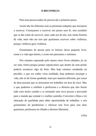 30
O RECOMEÇO
Para uma pessoa andar ele precisa dar o primeiro passo.
Assim não foi diferente com as primeiras redações que iniciamos
a escrever. Começamos a escrever um pouco sem fé, sem acreditar
que ia dar conta de escrever, mais cada um de nós, tem muita história
de vida, mais não era isso que queríamos escrever sobre violência,
porque violência gera violência.
Gostaríamos de passar para os leitores desse pequeno livro,
como é a vida aqui dentro, e como nós pensamos e sentimos.
Nós estamos esperando pelo menos cinco livros editados, já vai
ser uma vitória porque jamais esperávamos que dentro de uma prisão
poderia acontecer algo de bom. Mas hoje estamos estudando no
presídio, o que era sonho virou realidade, hoje podemos enxergar a
vida, não só de forma quadrada, mais por maneira diferente, por causa
de duas pessoas que se arriscaram em trabalhar em área de risco. Mas
o que podemos é retribuir a professora e a diretora que elas fazem
tudo com muito carinho e se tornando uma nova pessoa e provando
para o mundo que estudar é o melhor caminho. Converter a Deus e ter
educação de qualidade para obter oportunidade de trabalhar, e nós
gostaríamos de parabenizar e oferecer este livro para esta duas
guerreiras, professora tia Abadia e diretora Maristela.
Célio
 