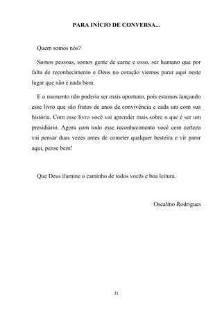 31
PARA INÍCIO DE CONVERSA...
Quem somos nós?
Somos pessoas, somos gente de carne e osso, ser humano que por
falta de reconhecimento e Deus no coração viemos parar aqui neste
lugar que não é nada bom.
E o momento não poderia ser mais oportuno, pois estamos lançando
esse livro que são frutos de anos de convivência e cada um com sua
história. Com esse livro você vai aprender mais sobre o que é ser um
presidiário. Agora com todo esse reconhecimento você com certeza
vai pensar duas vezes antes de cometer qualquer besteira e vir parar
aqui, pense bem!
Que Deus ilumine o caminho de todos vocês e boa leitura.
Oscalino Rodrigues
 