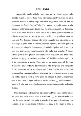 32
DESALENTO
Assim foi a minha vidinha, sem graça até os 15 anos, nunca tinha
fumado bagulho, porque lá na roça, não tinha esses trem. Mas era coisa
de outro mundo. A única droga era umas pinguinhas feitas ali mesmo
alambique do finado Paulim Tadin. Pra estudar era um Deus nos acuda,
tinha que andar umas duas léguas, mas mesmo assim, era bom demais da
conta. Eu e meus irmãos ia todos dias e era o único jeito de escapar do
cabo da sem graça, (enxada) que era uma bichona grandona, uma pra
cada um. Nos finais de semana não tinha escapatória, o véio meu pai já
dava logo o grito cedo. Vambora, menino, apruma, passarin que num
deve nada pra ninguém já ta com us pé moiado, ligeiro, pode levantar, e
nóis sem querer, mais num tinha jeito não, tinha que levantar. A nessas
arturas já tava tudo pronto, um cafezinho quente, com uma broa e uns
pedaços de queijo, e vambora, menino, café bebido caminho seguido, e
lá ia continuando a prosa. Veio não sei de onde, uma tal de furna
(FURNAS) e não se falava de outra coisa, o tal progresso tava chegando.
E não demorou muito pra chegar em nosso rancho uns home com
palavra difice e uma prosa boa, e chamou o pai lá prus morro, pra isprica
até onde a água ia subir, e eu vi que o pai chegou diferente, discabriado
com o zoio cheio d’agua, e chamou a mãe, e disse: __ muié temo que ir
imbora. A mãe deu uma olhada pra nois, a escadinha sentada, no bancão
da sala.
__ Mais home pra onde nois vai, pelo amor di Deus, o que ocê ta falano,
pra onde nois vai e nossas coisa e os mininu? __ Eu não sei muié, eles
vão dar uma mixaria pra nois, é capais di dá pra nois comprar um
barraco, lá na Niquelândia. Silenciou a mãe, e foi fazer a bóia, e
 