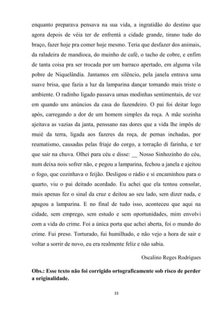 33
enquanto preparava pensava na sua vida, a ingratidão do destino que
agora depois de véia ter de enfrentá a cidade grande, tirano tudo do
braço, fazer hoje pra comer hoje mesmo. Teria que desfazer dos animais,
da raladeira de mandioca, do muinho de café, o tacho de cobre, e enfim
de tanta coisa pra ser trocada por um barraco apertado, em alguma vila
pobre de Niquelândia. Jantamos em silêncio, pela janela entrava uma
suave brisa, que fazia a luz da lamparina dançar tornando mais triste o
ambiente. O radinho ligado passava umas modinhas sentimentais, de vez
em quando uns anúncios da casa do fazendeiro. O pai foi deitar logo
após, carregando a dor de um homem simples da roça. A mãe sozinha
ajeitava as vazias da janta, penssano nas dores que a vida lhe impôs de
muié da terra, ligada aos fazeres da roça, de pernas inchadas, por
reumatismo, causadas pelas friaje do corgo, a torração di farinha, e ter
que sair na chuva. Olhei para céu e disse: __ Nosso Sinhozinho do céu,
num deixa nois sofrer não, e pegou a lamparina, fechou a janela e ajeitou
o fogo, que cozinhava o feijão. Desligou o rádio e si encaminhou para o
quarto, viu o pai deitado acordado. Eu achei que ela tentou consolar,
mais apenas fez o sinal da cruz e deitou ao seu lado, sem dizer nada, e
apagou a lamparina. E no final de tudo isso, aconteceu que aqui na
cidade, sem emprego, sem estudo e sem oportunidades, mim envolvi
com a vida do crime. Foi a única porta que achei aberta, foi o mundo do
crime. Fui preso. Torturado, fui humilhado, e não vejo a hora de sair e
voltar a sorrir de novo, eu era realmente feliz e não sabia.
Oscalino Reges Rodrigues
Obs.: Esse texto não foi corrigido ortograficamente sob risco de perder
a originalidade.
 
