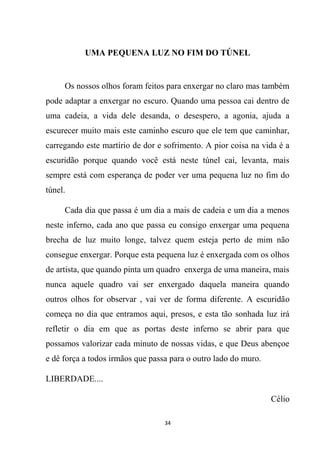 34
UMA PEQUENA LUZ NO FIM DO TÚNEL
Os nossos olhos foram feitos para enxergar no claro mas também
pode adaptar a enxergar no escuro. Quando uma pessoa cai dentro de
uma cadeia, a vida dele desanda, o desespero, a agonia, ajuda a
escurecer muito mais este caminho escuro que ele tem que caminhar,
carregando este martírio de dor e sofrimento. A pior coisa na vida é a
escuridão porque quando você está neste túnel cai, levanta, mais
sempre está com esperança de poder ver uma pequena luz no fim do
túnel.
Cada dia que passa é um dia a mais de cadeia e um dia a menos
neste inferno, cada ano que passa eu consigo enxergar uma pequena
brecha de luz muito longe, talvez quem esteja perto de mim não
consegue enxergar. Porque esta pequena luz é enxergada com os olhos
de artista, que quando pinta um quadro enxerga de uma maneira, mais
nunca aquele quadro vai ser enxergado daquela maneira quando
outros olhos for observar , vai ver de forma diferente. A escuridão
começa no dia que entramos aqui, presos, e esta tão sonhada luz irá
refletir o dia em que as portas deste inferno se abrir para que
possamos valorizar cada minuto de nossas vidas, e que Deus abençoe
e dê força a todos irmãos que passa para o outro lado do muro.
LIBERDADE....
Célio
 