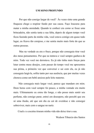 35
UM SONO PROFUNDO
Por que não consigo largar de você? Às vezes sinto uma grande
fraqueza chego a respirar fundo por sua causa. Faço loucuras para
matar a minha ansiedade. Quando te conheci era como se fosse uma
brincadeira, não sentia tanta a sua falta, depois de algum tempo você
ficou fazendo parte da minha vida, você estava comigo em quase todo
lugar, eu ficava tão corajoso, e me sentia muito mais forte do que as
outras pessoas.
Mas na verdade eu era o fraco, porque não conseguia tirar você
dos meus pensamentos. Por que eu tentava e você sempre ganhava de
mim. Toda vez você me derrotava. Eu já não tinha mais forças para
lutar contra meus desejos, com passar do tempo você me apresentou
sua prima, a primeira vez que conversei e sai com ela, eu já não
conseguia largá-la, sofria tanto por sua ausência, que por muitas vezes
chorava como um bebê ansioso pelo leite materno.
Não conseguia mais largar você, parece que mandam em mim.
Doze horas com você sempre foi pouco, a minha vontade era muito
mais. Ultimamente eu estou tão longe, e não posso mais sentir seu
perfume, não consigo parar, entrei em desespero, não percebi que era
só uma ilusão, até que um dia eu caí de overdose e não consegui
sobreviver, mais com o sangue no nariz.
Crack e a cocaína tiraram minha vida não deixe tirar a sua.
Wedson Tiburcio dos Santos
 