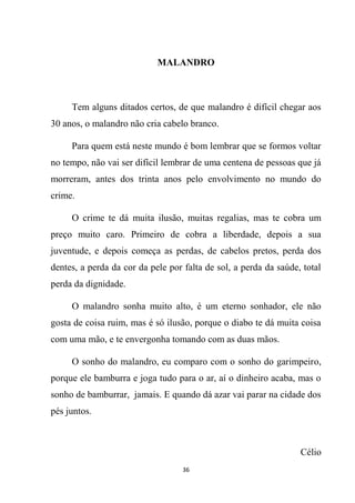 36
MALANDRO
Tem alguns ditados certos, de que malandro é difícil chegar aos
30 anos, o malandro não cria cabelo branco.
Para quem está neste mundo é bom lembrar que se formos voltar
no tempo, não vai ser difícil lembrar de uma centena de pessoas que já
morreram, antes dos trinta anos pelo envolvimento no mundo do
crime.
O crime te dá muita ilusão, muitas regalias, mas te cobra um
preço muito caro. Primeiro de cobra a liberdade, depois a sua
juventude, e depois começa as perdas, de cabelos pretos, perda dos
dentes, a perda da cor da pele por falta de sol, a perda da saúde, total
perda da dignidade.
O malandro sonha muito alto, é um eterno sonhador, ele não
gosta de coisa ruim, mas é só ilusão, porque o diabo te dá muita coisa
com uma mão, e te envergonha tomando com as duas mãos.
O sonho do malandro, eu comparo com o sonho do garimpeiro,
porque ele bamburra e joga tudo para o ar, aí o dinheiro acaba, mas o
sonho de bamburrar, jamais. E quando dá azar vai parar na cidade dos
pés juntos.
Célio
 