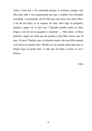 38
visitar o meu pai, e fico pensando porque só acontece comigo, mas
olho para mãe e fico perguntando por que a senhora fica chorando
escondida, e eu pergunto, ela me fala que caiu ciscos nos meus olhos,
e me dá um beijo, ai eu esqueço de tudo, mais logo eu pergunto,
mamãe o papai vai vir pra casa ? Quando mamãe enche os olhos
d’água e dá um nó na garganta e responde: __ Meu amor, se Deus
permitir o papai vai voltar pra nós quando a meu filho estiver com 10
anos. 10 anos? Mamãe, mas vai demorar muito, não meu filho quando
você estiver na quarta série. Mamãe eu vou estudar muito para que eu
chegue logo na quarta série. A mãe deu um beijo e sorriu, eu saí a
brincar.
Célio
 