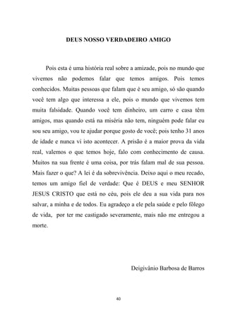 40
DEUS NOSSO VERDADEIRO AMIGO
Pois esta é uma história real sobre a amizade, pois no mundo que
vivemos não podemos falar que temos amigos. Pois temos
conhecidos. Muitas pessoas que falam que é seu amigo, só são quando
você tem algo que interessa a ele, pois o mundo que vivemos tem
muita falsidade. Quando você tem dinheiro, um carro e casa têm
amigos, mas quando está na miséria não tem, ninguém pode falar eu
sou seu amigo, vou te ajudar porque gosto de você; pois tenho 31 anos
de idade e nunca vi isto acontecer. A prisão é a maior prova da vida
real, valemos o que temos hoje, falo com conhecimento de causa.
Muitos na sua frente é uma coisa, por trás falam mal de sua pessoa.
Mais fazer o que? A lei é da sobrevivência. Deixo aqui o meu recado,
temos um amigo fiel de verdade: Que é DEUS e meu SENHOR
JESUS CRISTO que está no céu, pois ele deu a sua vida para nos
salvar, a minha e de todos. Eu agradeço a ele pela saúde e pelo fôlego
de vida, por ter me castigado severamente, mais não me entregou a
morte.
Deigivânio Barbosa de Barros
 
