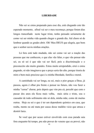 41
LIBERDADE
Não sei se estou preparado para esse dia, está chegando este tão
esperado momento, afinal vai ser o meu recomeço, porque foram dias
longos trancafiado neste lugar triste, tenho pensado seriamente de
como vai ser minha vida quando chegar o grande dia. Até choro só de
lembrar quando as grades abrir. Oh! Meu DEUS que alegria, que bom
que o senhor ouviu minhas orações.
Lá fora está tudo mudado, não sei como vai ser a reação das
pessoas que me conhecem, o que elas vão falar, o que vão pensar não
sei, eu só sei é que não vai ser fácil, pois a discriminação e o
preconceito são muito grandes. Estou muito arrependido, errei e estou
pagando, só não imaginava que o preço seria tão alto, porque tiraria de
mim o bem mais precioso que é a minha liberdade, família e moral.
A caminhada vai ser longa, eu sei, mais o pior graças a Deus, já
passou, agora é olhar pra frente e pensar no futuro, não vou fazer a
minha “coroa” chorar, pois depois que vim pra cá, percebi que com o
passar dos anos ela ficou mais velha, mais séria e triste, sou o
causador de todo sofrimento não só dela, minha mãe, como de muitas
outras. Hoje eu sei o que é ter um dependente químico em casa, que
rouba, mente ou até mata por causa desse maldito vicio que atrasa e
destrói lares.
Se você que por acaso estiver envolvido com essa parada saia
fora enquanto há tempo, pra não provar do veneno que eu provei, não
 