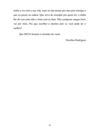 42
tenho a ver com a sua vida, mais eu não desejo pro meu pior inimigo o
que eu passei na cadeia. Que sirva de exemplo pra quem ler, o diabo
lhe dá com uma mão e toma com as duas. Não compensa sangue bom,
vai por mim. Pra que escolher o destino pior se você pode ter o
melhor?
Que DEUS ilumine o caminho de vocês.
Oscalino Rodrigues
 