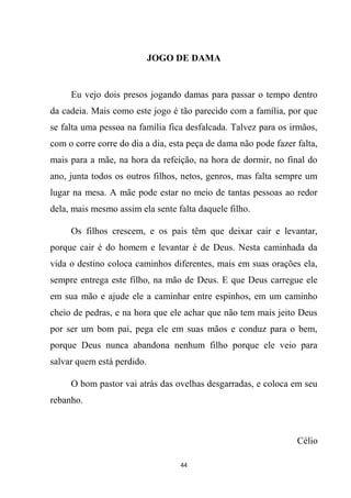 44
JOGO DE DAMA
Eu vejo dois presos jogando damas para passar o tempo dentro
da cadeia. Mais como este jogo é tão parecido com a família, por que
se falta uma pessoa na família fica desfalcada. Talvez para os irmãos,
com o corre corre do dia a dia, esta peça de dama não pode fazer falta,
mais para a mãe, na hora da refeição, na hora de dormir, no final do
ano, junta todos os outros filhos, netos, genros, mas falta sempre um
lugar na mesa. A mãe pode estar no meio de tantas pessoas ao redor
dela, mais mesmo assim ela sente falta daquele filho.
Os filhos crescem, e os pais têm que deixar cair e levantar,
porque cair é do homem e levantar é de Deus. Nesta caminhada da
vida o destino coloca caminhos diferentes, mais em suas orações ela,
sempre entrega este filho, na mão de Deus. E que Deus carregue ele
em sua mão e ajude ele a caminhar entre espinhos, em um caminho
cheio de pedras, e na hora que ele achar que não tem mais jeito Deus
por ser um bom pai, pega ele em suas mãos e conduz para o bem,
porque Deus nunca abandona nenhum filho porque ele veio para
salvar quem está perdido.
O bom pastor vai atrás das ovelhas desgarradas, e coloca em seu
rebanho.
Célio
 