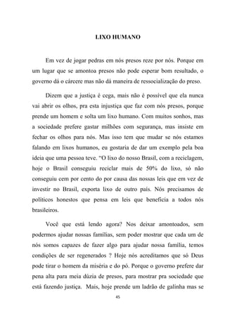 45
LIXO HUMANO
Em vez de jogar pedras em nós presos reze por nós. Porque em
um lugar que se amontoa presos não pode esperar bom resultado, o
governo dá o cárcere mas não dá maneira de ressocialização do preso.
Dizem que a justiça é cega, mais não é possível que ela nunca
vai abrir os olhos, pra esta injustiça que faz com nós presos, porque
prende um homem e solta um lixo humano. Com muitos sonhos, mas
a sociedade prefere gastar milhões com segurança, mas insiste em
fechar os olhos para nós. Mas isso tem que mudar se nós estamos
falando em lixos humanos, eu gostaria de dar um exemplo pela boa
ideia que uma pessoa teve. “O lixo do nosso Brasil, com a reciclagem,
hoje o Brasil conseguiu reciclar mais de 50% do lixo, só não
conseguiu cem por cento do por causa das nossas leis que em vez de
investir no Brasil, exporta lixo de outro país. Nós precisamos de
políticos honestos que pensa em leis que beneficia a todos nós
brasileiros.
Você que está lendo agora? Nos deixar amontoados, sem
podermos ajudar nossas famílias, sem poder mostrar que cada um de
nós somos capazes de fazer algo para ajudar nossa família, temos
condições de ser regenerados ? Hoje nós acreditamos que só Deus
pode tirar o homem da miséria e do pó. Porque o governo prefere dar
pena alta para meia dúzia de presos, para mostrar pra sociedade que
está fazendo justiça. Mais, hoje prende um ladrão de galinha mas se
 