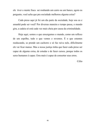 46
ele tiver a mente fraca sai roubando um carro ou um banco, agora eu
pergunto, você acha que pra sociedade melhorou alguma coisa?
Cada preso aqui já foi um dia parte da sociedade, hoje sou eu e
amanhã pode ser você? Por diversas maneira o tempo passa, o mundo
gira, a cadeia só está cada vez mais cheia por causa da criminalidade.
Hoje aqui, somos o que enxergamos o mundo, como um reflexo
de um espelho, tudo o que vemos e revemos. É o que estamos
reeducando, se prende um cachorro e só faz raiva nele, dificilmente
ele vai ficar manso. Mas a nossa justiça tinha que fazer cada preso ser
capaz de alguma coisa, de estudar e de fazer cursos, porque todos os
seres humanos é capaz. Erra mais é capaz de consertar seus erros.
Célio
 
