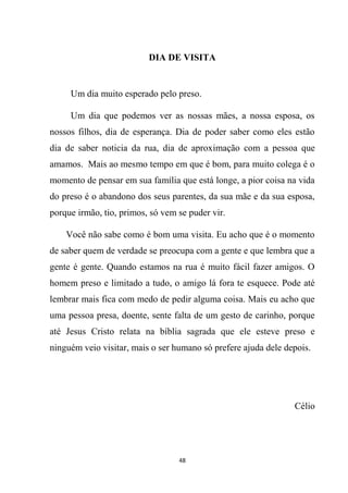 48
DIA DE VISITA
Um dia muito esperado pelo preso.
Um dia que podemos ver as nossas mães, a nossa esposa, os
nossos filhos, dia de esperança. Dia de poder saber como eles estão
dia de saber noticia da rua, dia de aproximação com a pessoa que
amamos. Mais ao mesmo tempo em que é bom, para muito colega é o
momento de pensar em sua família que está longe, a pior coisa na vida
do preso é o abandono dos seus parentes, da sua mãe e da sua esposa,
porque irmão, tio, primos, só vem se puder vir.
Você não sabe como é bom uma visita. Eu acho que é o momento
de saber quem de verdade se preocupa com a gente e que lembra que a
gente é gente. Quando estamos na rua é muito fácil fazer amigos. O
homem preso e limitado a tudo, o amigo lá fora te esquece. Pode até
lembrar mais fica com medo de pedir alguma coisa. Mais eu acho que
uma pessoa presa, doente, sente falta de um gesto de carinho, porque
até Jesus Cristo relata na bíblia sagrada que ele esteve preso e
ninguém veio visitar, mais o ser humano só prefere ajuda dele depois.
Célio
 